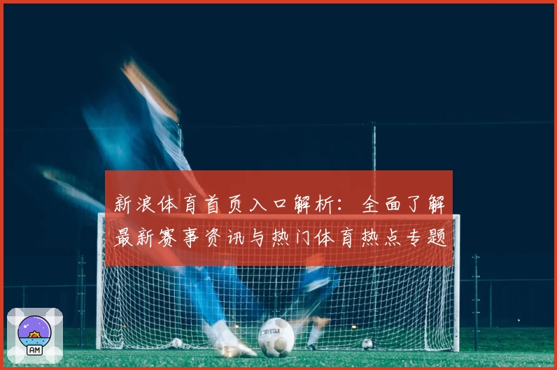 新浪体育首页入口解析：全面了解最新赛事资讯与热门体育热点专题