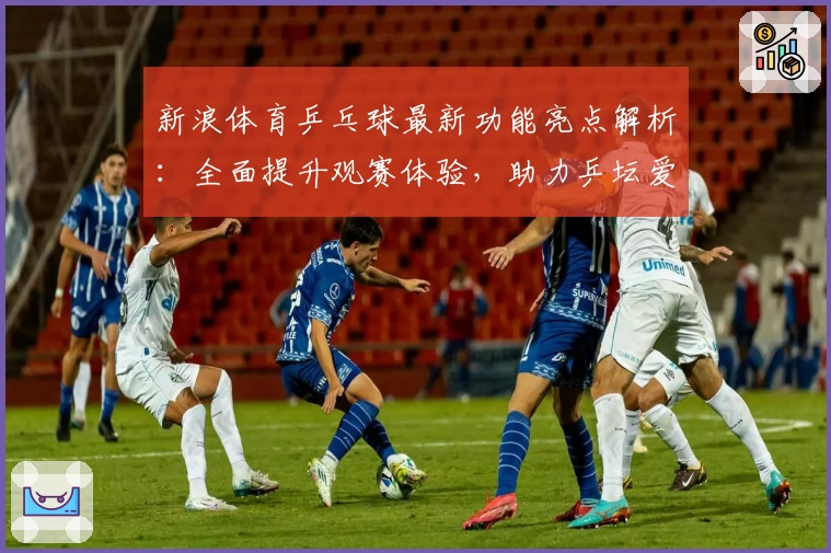 新浪体育乒乓球最新功能亮点解析：全面提升观赛体验，助力乒坛爱好者随时掌握赛场动态