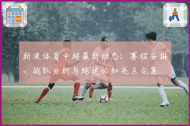 新浪体育中超最新动态：赛程安排、战队分析与球迷必知亮点合集