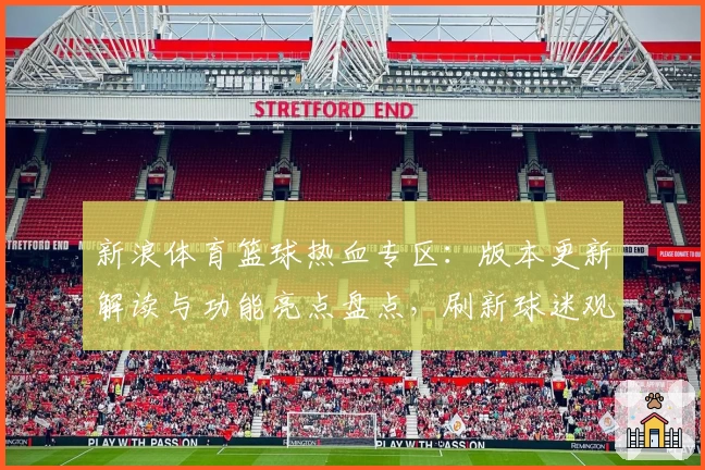 新浪体育篮球热血专区：版本更新解读与功能亮点盘点，刷新球迷观赛新体验