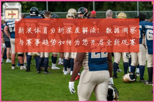 新浪体育分析深度解读：数据洞察与赛事趋势如何为您开启全新观赛体验