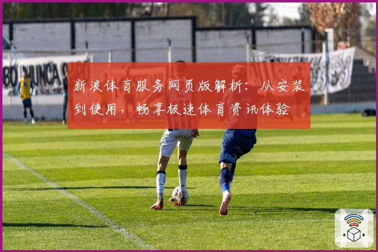 新浪体育服务网页版解析：从安装到使用，畅享极速体育资讯体验