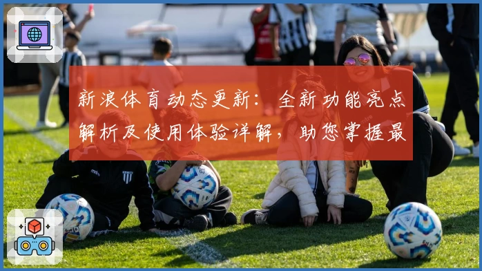 新浪体育动态更新：全新功能亮点解析及使用体验详解，助您掌握最新赛事资讯