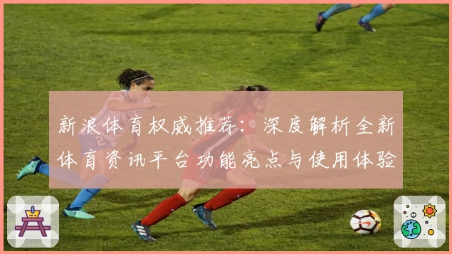 新浪体育权威推荐：深度解析全新体育资讯平台功能亮点与使用体验
