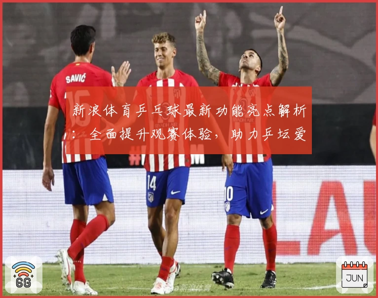 新浪体育乒乓球最新功能亮点解析：全面提升观赛体验，助力乒坛爱好者随时掌握赛场动态